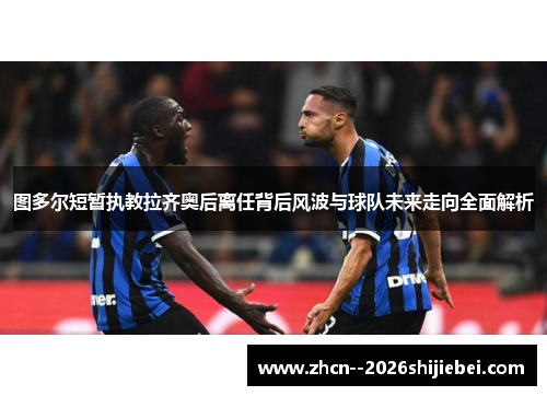图多尔短暂执教拉齐奥后离任背后风波与球队未来走向全面解析 图多尔短暂执教拉齐奥后离任背后风波与球队未来走向全面解析
