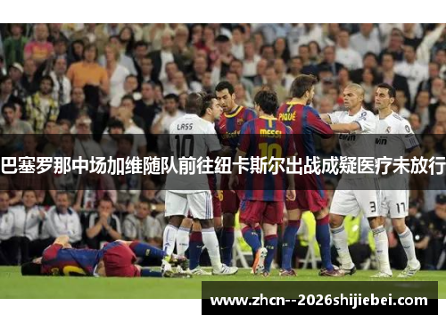 巴塞罗那中场加维随队前往纽卡斯尔出战成疑医疗未放行 巴塞罗那中场加维随队前往纽卡斯尔出战成疑医疗未放行