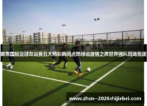 聚焦国际足球友谊赛五大精彩瞬间点燃绿茵激情之夜世界强队同场竞逐