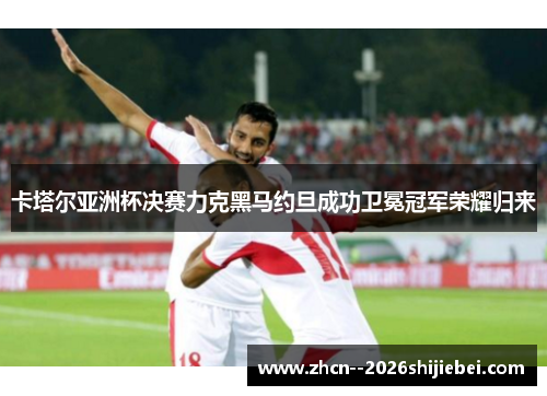 卡塔尔亚洲杯决赛力克黑马约旦成功卫冕冠军荣耀归来 卡塔尔亚洲杯决赛力克黑马约旦成功卫冕冠军荣耀归来